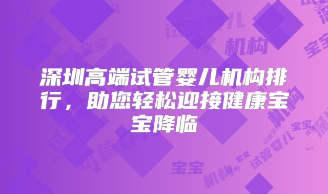 深圳高端试管婴儿机构排行，助您轻松迎接健康宝宝降临