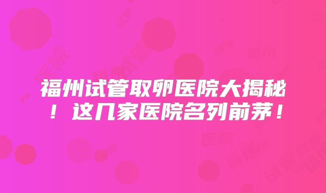 福州试管取卵医院大揭秘！这几家医院名列前茅！