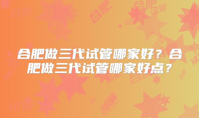 合肥做三代试管哪家好？合肥做三代试管哪家好点？