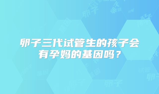 卵子三代试管生的孩子会有孕妈的基因吗?