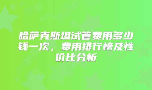 哈萨克斯坦试管费用多少钱一次，费用排行榜及性价比分析