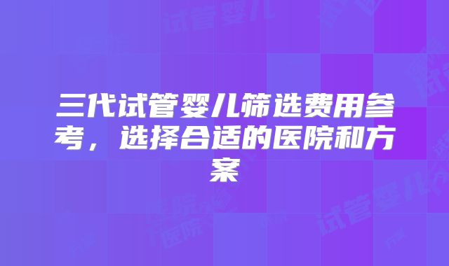三代试管婴儿筛选费用参考，选择合适的医院和方案