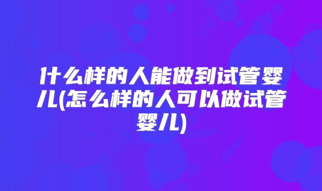什么样的人能做到试管婴儿(怎么样的人可以做试管婴儿)
