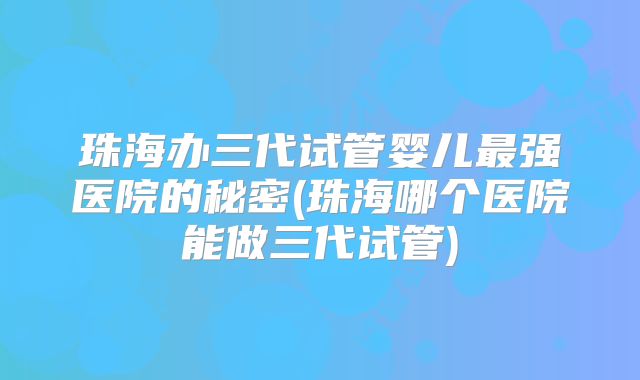 珠海办三代试管婴儿最强医院的秘密(珠海哪个医院能做三代试管)