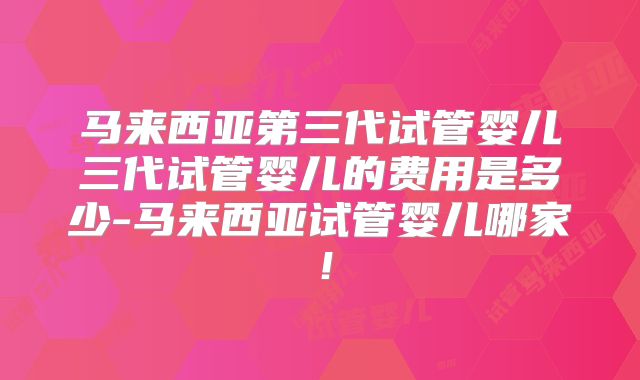 马来西亚第三代试管婴儿三代试管婴儿的费用是多少-马来西亚试管婴儿哪家!