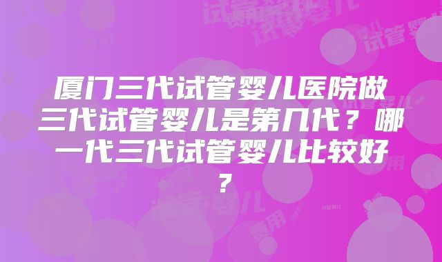厦门三代试管婴儿医院做三代试管婴儿是第几代？哪一代三代试管婴儿比较好？