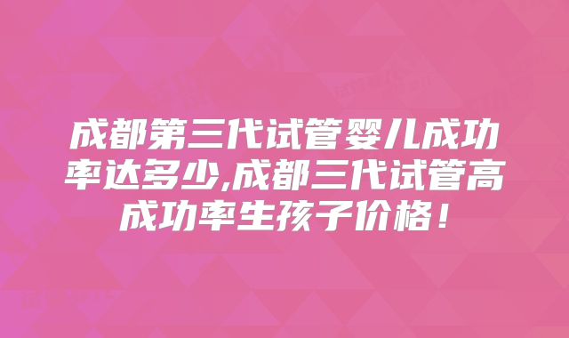 成都第三代试管婴儿成功率达多少,成都三代试管高成功率生孩子价格！