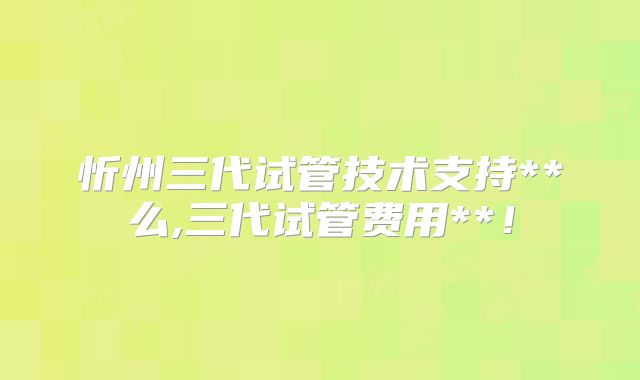 忻州三代试管技术支持**么,三代试管费用**！