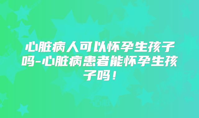 心脏病人可以怀孕生孩子吗-心脏病患者能怀孕生孩子吗！