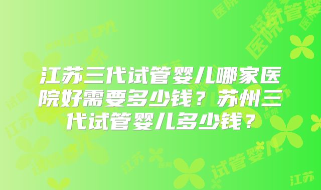 江苏三代试管婴儿哪家医院好需要多少钱?苏州三代试管婴儿多少钱?