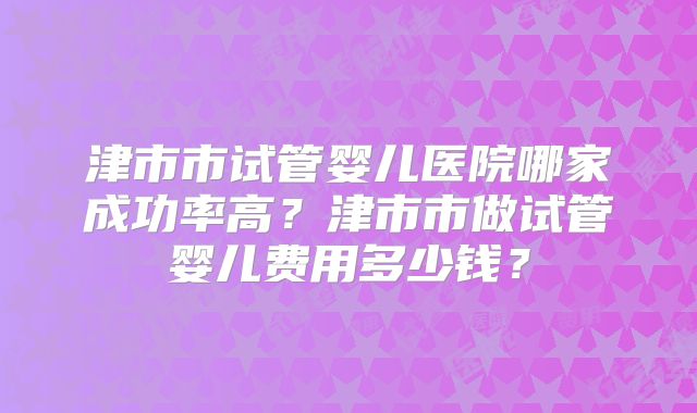 津市市试管婴儿医院哪家成功率高？津市市做试管婴儿费用多少钱？