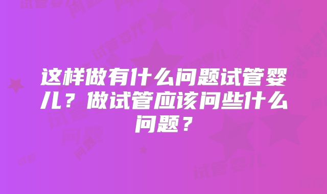 这样做有什么问题试管婴儿？做试管应该问些什么问题？