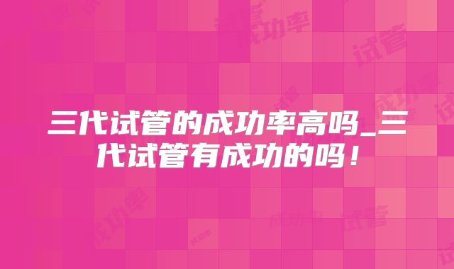 三代试管的成功率高吗_三代试管有成功的吗!