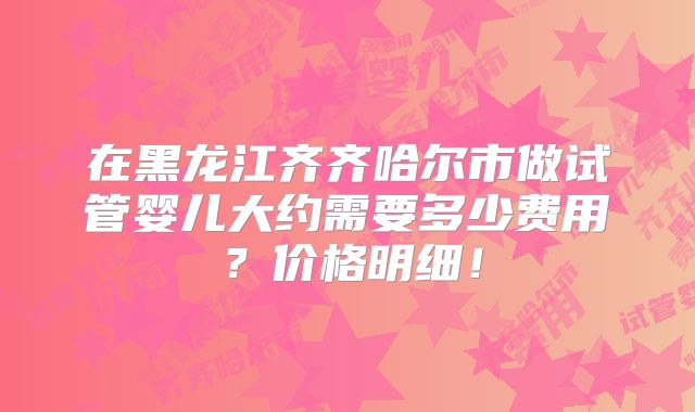 在黑龙江齐齐哈尔市做试管婴儿大约需要多少费用？价格明细！