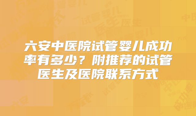 六安中医院试管婴儿成功率有多少？附推荐的试管医生及医院联系方式