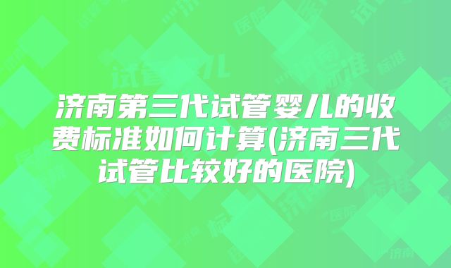 济南第三代试管婴儿的收费标准如何计算(济南三代试管比较好的医院)