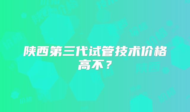 陕西第三代试管技术价格高不?