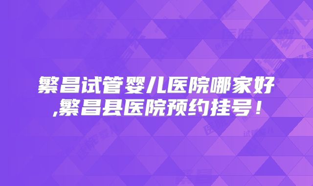 繁昌试管婴儿医院哪家好,繁昌县医院预约挂号！