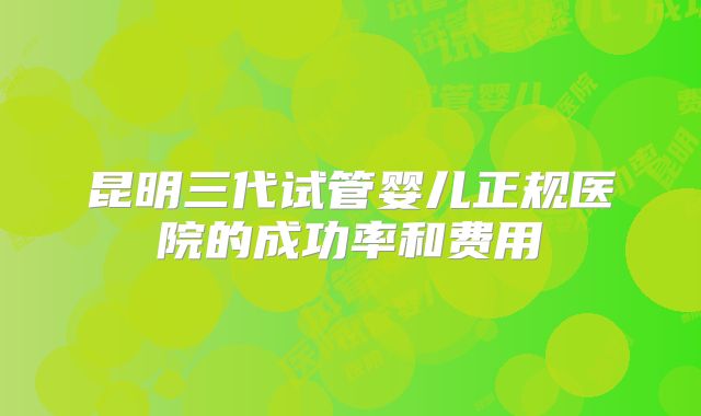 昆明三代试管婴儿正规医院的成功率和费用