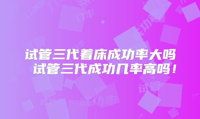 试管三代着床成功率大吗 试管三代成功几率高吗！