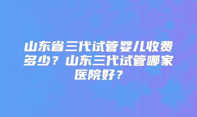 山东省三代试管婴儿收费多少？山东三代试管哪家医院好？