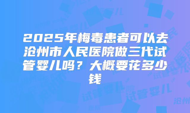 2025年梅毒患者可以去沧州市人民医院做三代试管婴儿吗？大概要花多少钱