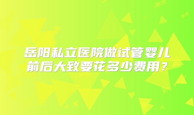 岳阳私立医院做试管婴儿前后大致要花多少费用？