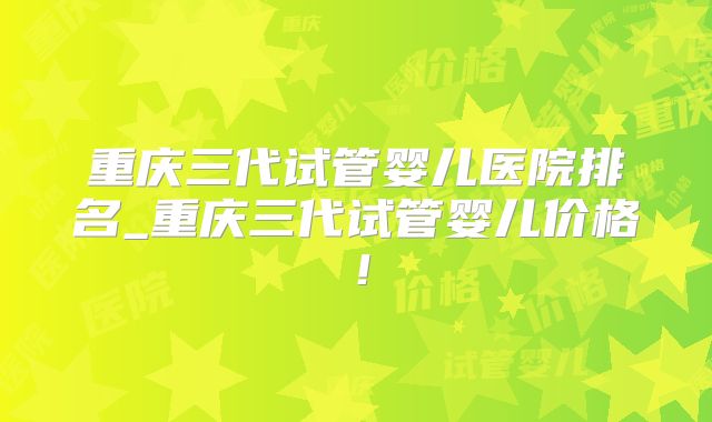 重庆三代试管婴儿医院排名_重庆三代试管婴儿价格！