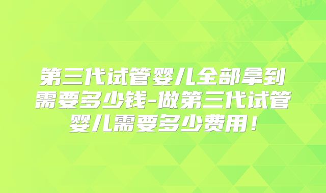 第三代试管婴儿全部拿到需要多少钱-做第三代试管婴儿需要多少费用!