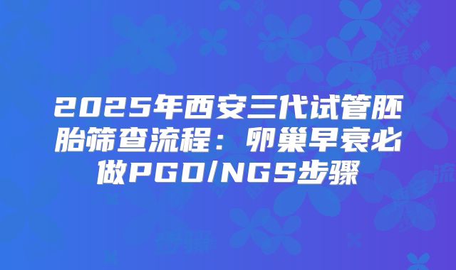 2025年西安三代试管胚胎筛查流程：卵巢早衰必做PGD/NGS步骤