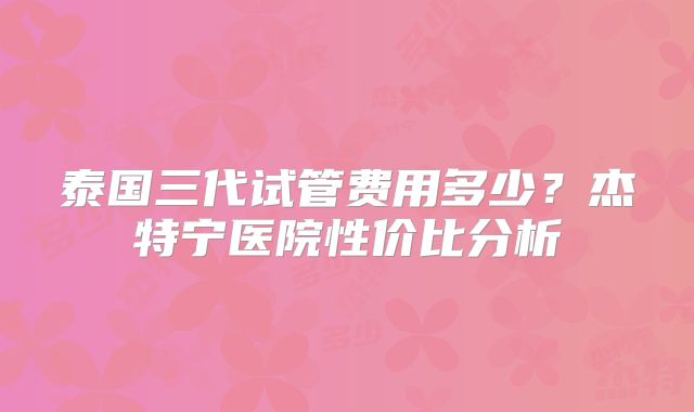 泰国三代试管费用多少？杰特宁医院性价比分析