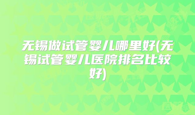 无锡做试管婴儿哪里好(无锡试管婴儿医院排名比较好)