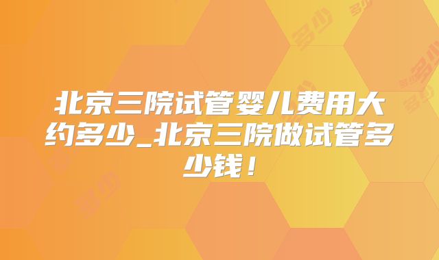 北京三院试管婴儿费用大约多少_北京三院做试管多少钱!
