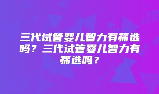 三代试管婴儿智力有筛选吗？三代试管婴儿智力有筛选吗？