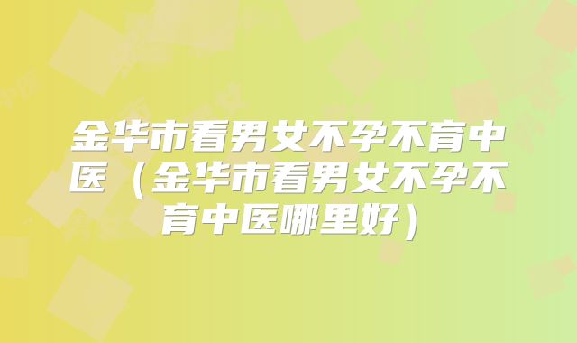 金华市看男女不孕不育中医(金华市看男女不孕不育中医哪里好)