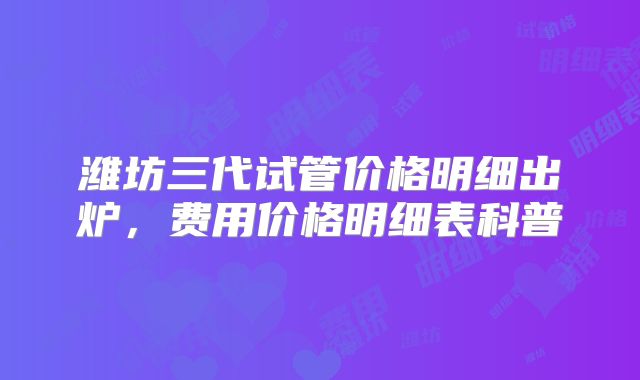 潍坊三代试管价格明细出炉,费用价格明细表科普