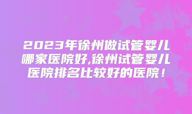 2023年徐州做试管婴儿哪家医院好,徐州试管婴儿医院排名比较好的医院!