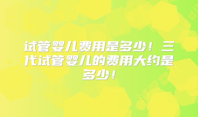 试管婴儿费用是多少!三代试管婴儿的费用大约是多少!