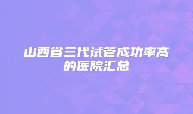 山西省三代试管成功率高的医院汇总