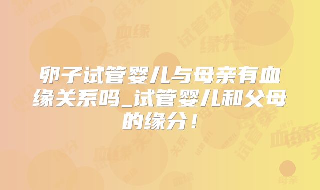 卵子试管婴儿与母亲有血缘关系吗_试管婴儿和父母的缘分!