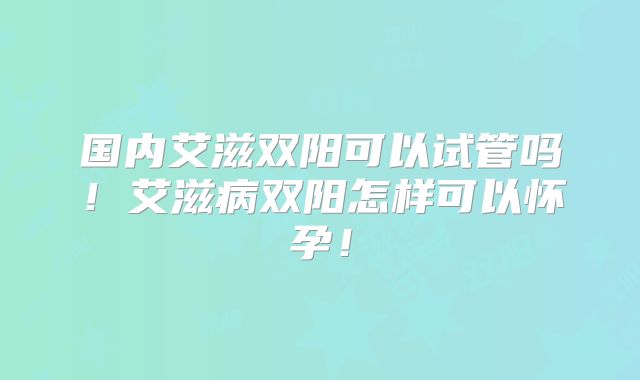 国内艾滋双阳可以试管吗!艾滋病双阳怎样可以怀孕!