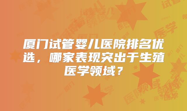 厦门试管婴儿医院排名优选，哪家表现突出于生殖医学领域？