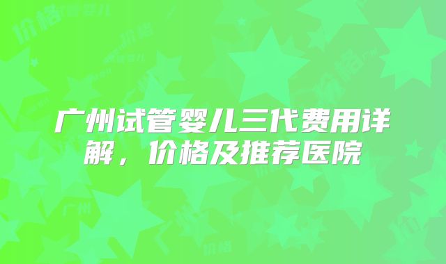 广州试管婴儿三代费用详解,价格及推荐医院