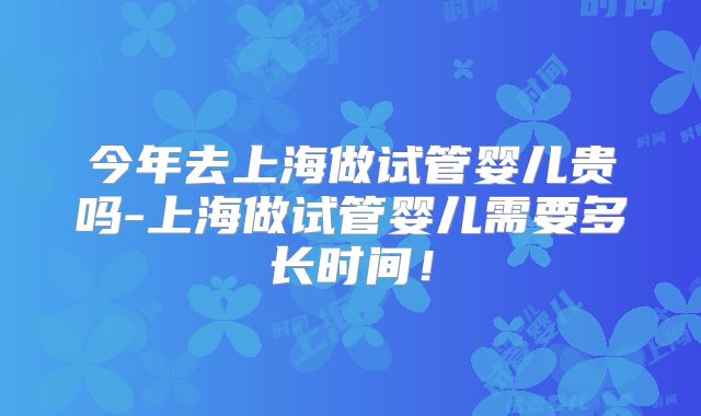 今年去上海做试管婴儿贵吗-上海做试管婴儿需要多长时间！