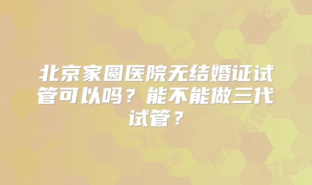 北京家圆医院无结婚证试管可以吗?能不能做三代试管?
