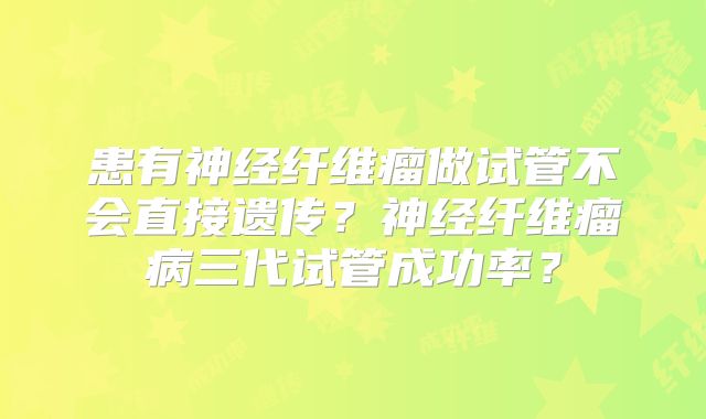患有神经纤维瘤做试管不会直接遗传？神经纤维瘤病三代试管成功率？
