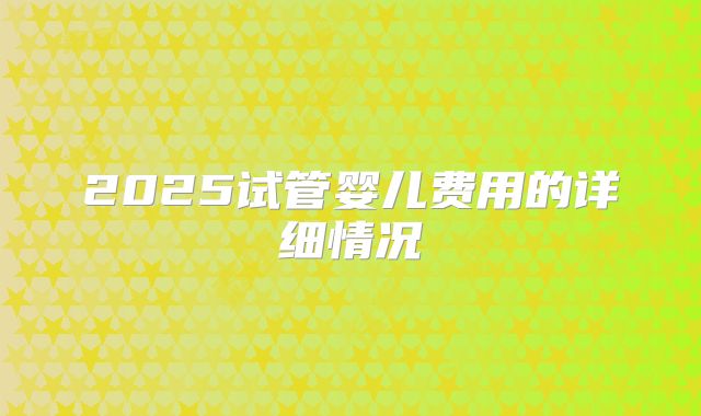 2025试管婴儿费用的详细情况