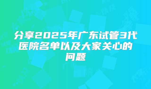 分享2025年广东试管3代医院名单以及大家关心的问题