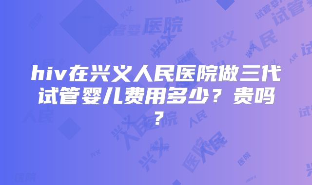 hiv在兴义人民医院做三代试管婴儿费用多少？贵吗？