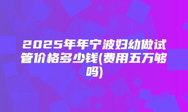 2025年年宁波妇幼做试管价格多少钱(费用五万够吗)